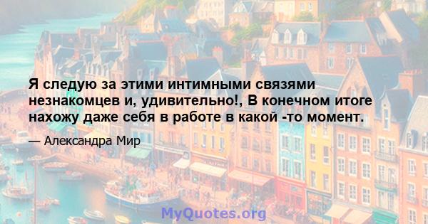 Я следую за этими интимными связями незнакомцев и, удивительно!, В конечном итоге нахожу даже себя в работе в какой -то момент.