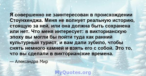 Я совершенно не заинтересован в происхождении Стоунхенджа. Меня не волнует реальную историю, стоящую за ней, или она должна быть сохранена или нет. Что меня интересует: в викторианскую эпоху вы могли бы пойти туда как