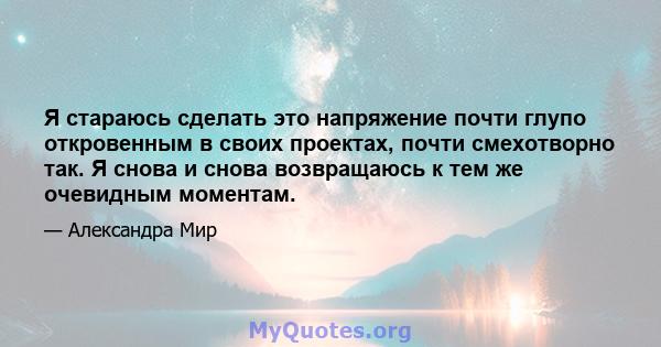 Я стараюсь сделать это напряжение почти глупо откровенным в своих проектах, почти смехотворно так. Я снова и снова возвращаюсь к тем же очевидным моментам.