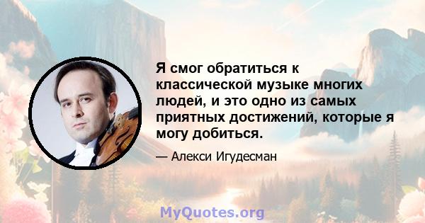 Я смог обратиться к классической музыке многих людей, и это одно из самых приятных достижений, которые я могу добиться.