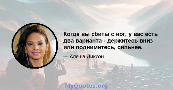 Когда вы сбиты с ног, у вас есть два варианта - держитесь вниз или поднимитесь, сильнее.