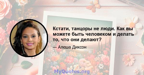 Кстати, танцоры не люди. Как вы можете быть человеком и делать то, что они делают?