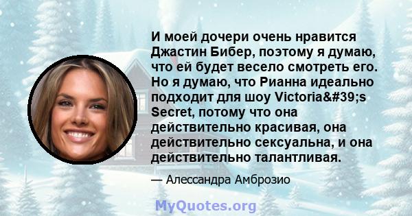 И моей дочери очень нравится Джастин Бибер, поэтому я думаю, что ей будет весело смотреть его. Но я думаю, что Рианна идеально подходит для шоу Victoria's Secret, потому что она действительно красивая, она