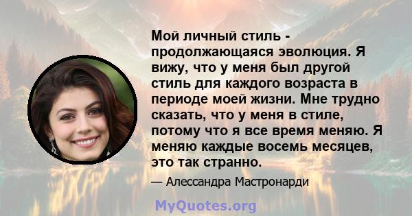 Мой личный стиль - продолжающаяся эволюция. Я вижу, что у меня был другой стиль для каждого возраста в периоде моей жизни. Мне трудно сказать, что у меня в стиле, потому что я все время меняю. Я меняю каждые восемь