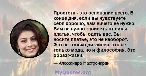 Простота - это основание всего. В конце дня, если вы чувствуете себя хорошо, вам ничего не нужно. Вам не нужно зависеть от силы платья, чтобы одеть вас. Вы носите платье, это не наоборот. Это не только дизайнер, это не