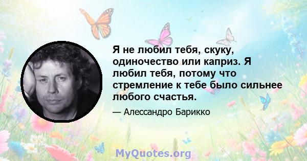 Я не любил тебя, скуку, одиночество или каприз. Я любил тебя, потому что стремление к тебе было сильнее любого счастья.