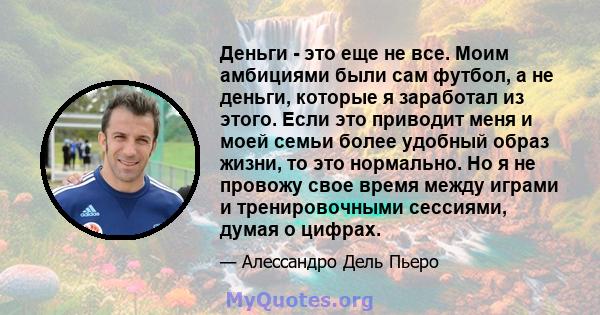 Деньги - это еще не все. Моим амбициями были сам футбол, а не деньги, которые я заработал из этого. Если это приводит меня и моей семьи более удобный образ жизни, то это нормально. Но я не провожу свое время между