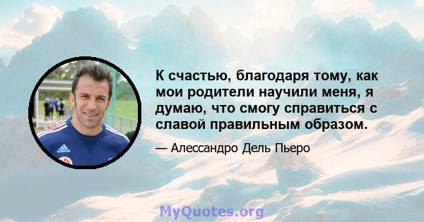 К счастью, благодаря тому, как мои родители научили меня, я думаю, что смогу справиться с славой правильным образом.