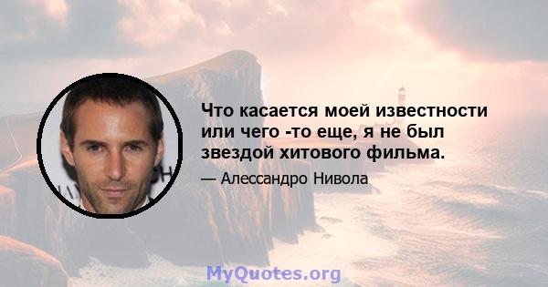 Что касается моей известности или чего -то еще, я не был звездой хитового фильма.