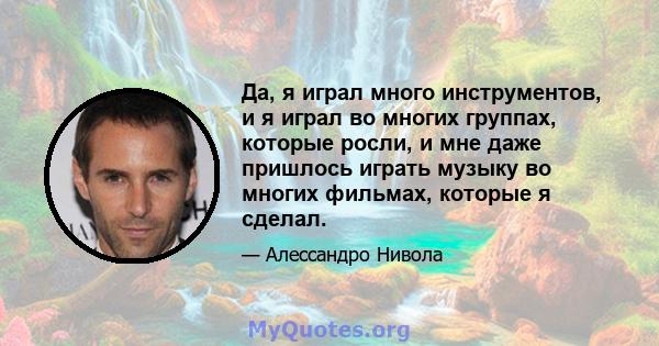 Да, я играл много инструментов, и я играл во многих группах, которые росли, и мне даже пришлось играть музыку во многих фильмах, которые я сделал.