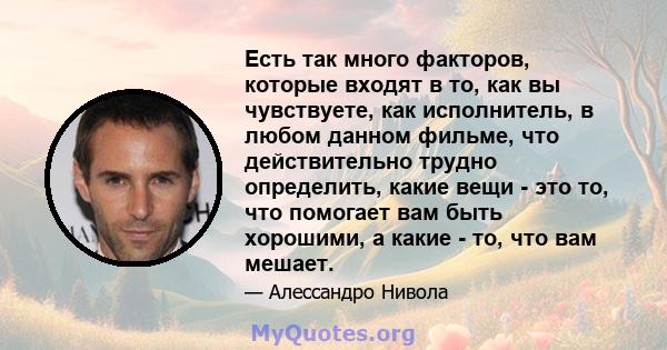 Есть так много факторов, которые входят в то, как вы чувствуете, как исполнитель, в любом данном фильме, что действительно трудно определить, какие вещи - это то, что помогает вам быть хорошими, а какие - то, что вам