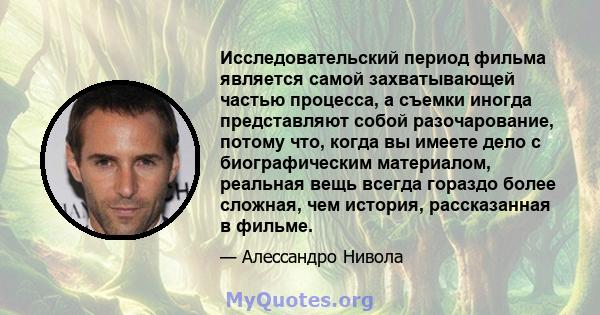 Исследовательский период фильма является самой захватывающей частью процесса, а съемки иногда представляют собой разочарование, потому что, когда вы имеете дело с биографическим материалом, реальная вещь всегда гораздо