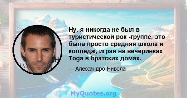 Ну, я никогда не был в туристической рок -группе, это была просто средняя школа и колледж, играя на вечеринках Toga в братских домах.