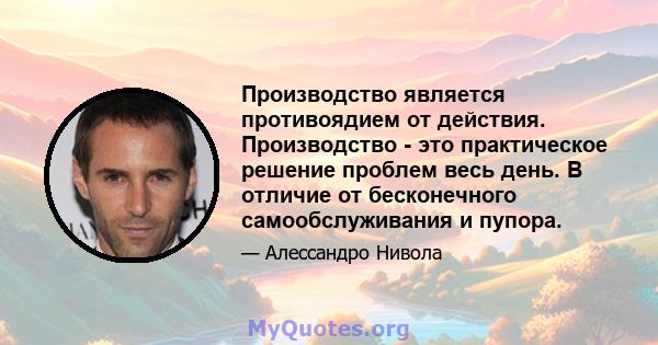 Производство является противоядием от действия. Производство - это практическое решение проблем весь день. В отличие от бесконечного самообслуживания и пупора.