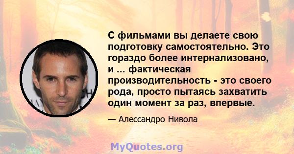 С фильмами вы делаете свою подготовку самостоятельно. Это гораздо более интернализовано, и ... фактическая производительность - это своего рода, просто пытаясь захватить один момент за раз, впервые.