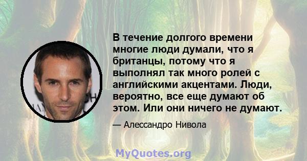 В течение долгого времени многие люди думали, что я британцы, потому что я выполнял так много ролей с английскими акцентами. Люди, вероятно, все еще думают об этом. Или они ничего не думают.