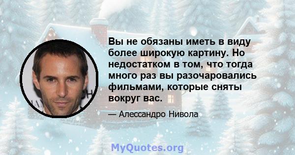 Вы не обязаны иметь в виду более широкую картину. Но недостатком в том, что тогда много раз вы разочаровались фильмами, которые сняты вокруг вас.