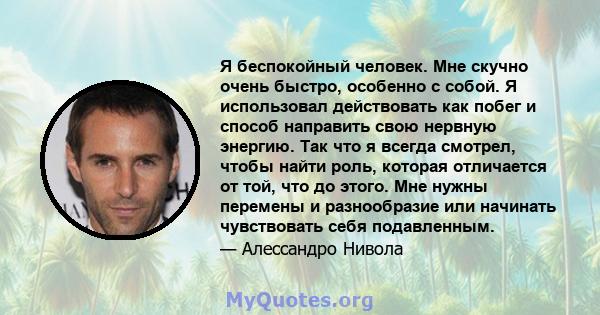 Я беспокойный человек. Мне скучно очень быстро, особенно с собой. Я использовал действовать как побег и способ направить свою нервную энергию. Так что я всегда смотрел, чтобы найти роль, которая отличается от той, что