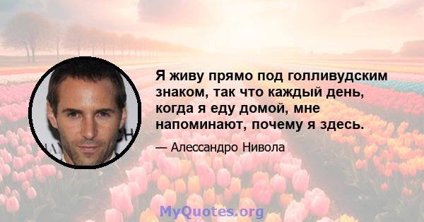 Я живу прямо под голливудским знаком, так что каждый день, когда я еду домой, мне напоминают, почему я здесь.