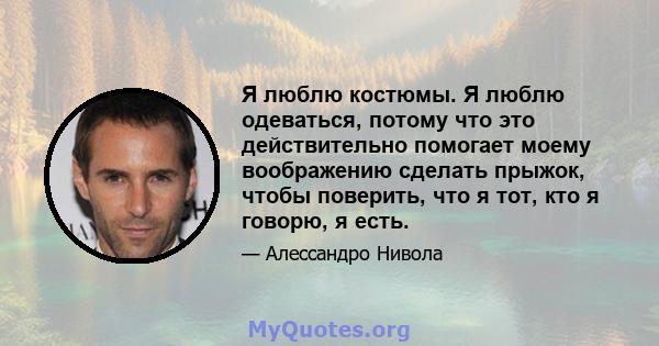 Я люблю костюмы. Я люблю одеваться, потому что это действительно помогает моему воображению сделать прыжок, чтобы поверить, что я тот, кто я говорю, я есть.