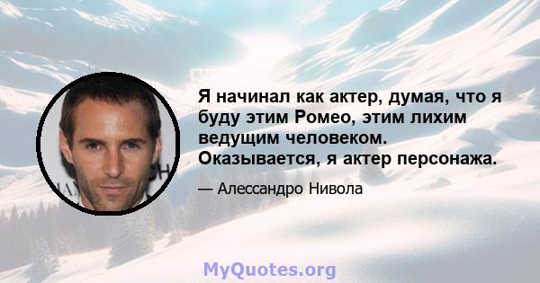 Я начинал как актер, думая, что я буду этим Ромео, этим лихим ведущим человеком. Оказывается, я актер персонажа.