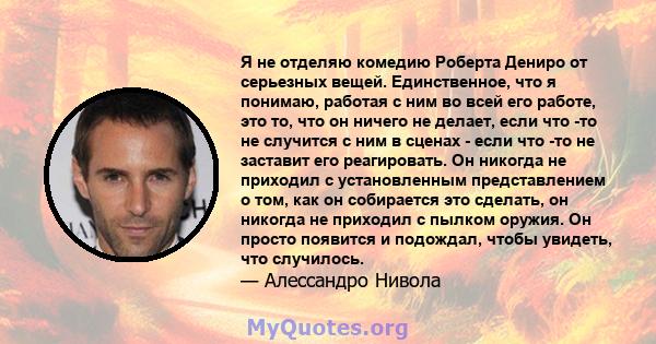 Я не отделяю комедию Роберта Дениро от серьезных вещей. Единственное, что я понимаю, работая с ним во всей его работе, это то, что он ничего не делает, если что -то не случится с ним в сценах - если что -то не заставит