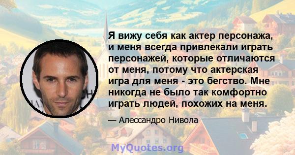 Я вижу себя как актер персонажа, и меня всегда привлекали играть персонажей, которые отличаются от меня, потому что актерская игра для меня - это бегство. Мне никогда не было так комфортно играть людей, похожих на меня.