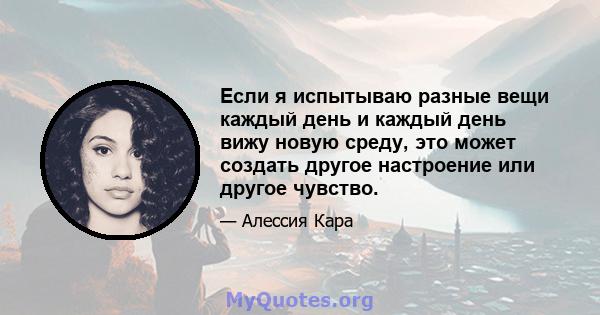 Если я испытываю разные вещи каждый день и каждый день вижу новую среду, это может создать другое настроение или другое чувство.