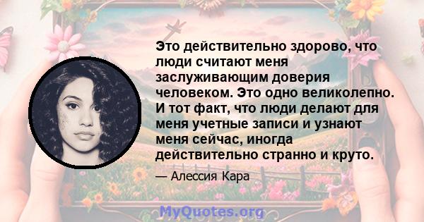 Это действительно здорово, что люди считают меня заслуживающим доверия человеком. Это одно великолепно. И тот факт, что люди делают для меня учетные записи и узнают меня сейчас, иногда действительно странно и круто.