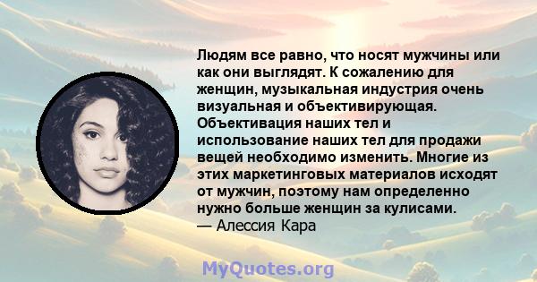 Людям все равно, что носят мужчины или как они выглядят. К сожалению для женщин, музыкальная индустрия очень визуальная и объективирующая. Объективация наших тел и использование наших тел для продажи вещей необходимо