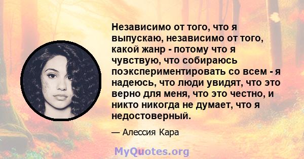 Независимо от того, что я выпускаю, независимо от того, какой жанр - потому что я чувствую, что собираюсь поэкспериментировать со всем - я надеюсь, что люди увидят, что это верно для меня, что это честно, и никто