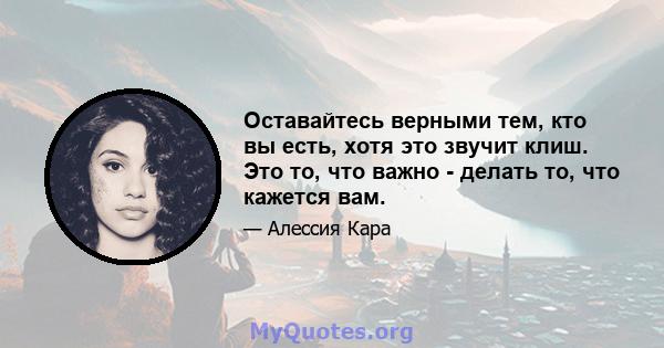 Оставайтесь верными тем, кто вы есть, хотя это звучит клиш. Это то, что важно - делать то, что кажется вам.