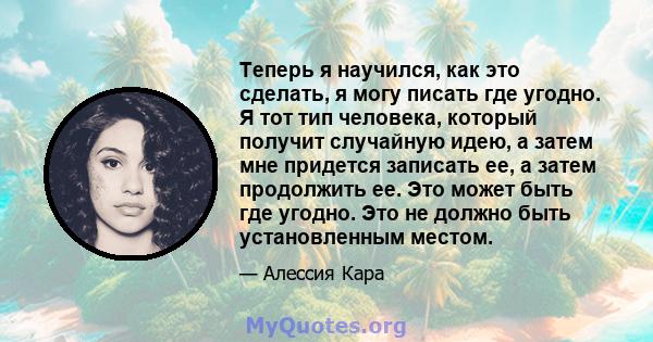 Теперь я научился, как это сделать, я могу писать где угодно. Я тот тип человека, который получит случайную идею, а затем мне придется записать ее, а затем продолжить ее. Это может быть где угодно. Это не должно быть