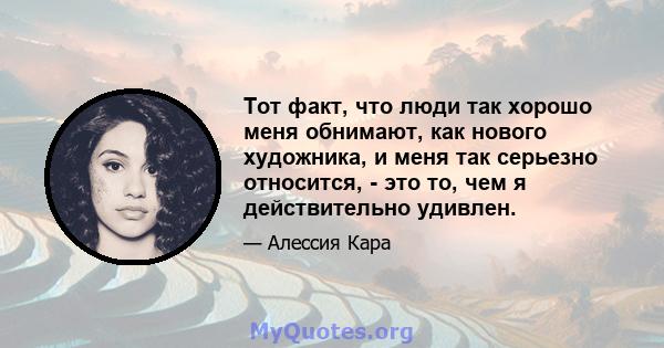 Тот факт, что люди так хорошо меня обнимают, как нового художника, и меня так серьезно относится, - это то, чем я действительно удивлен.