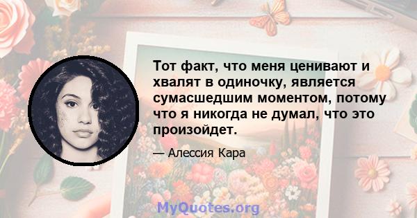 Тот факт, что меня ценивают и хвалят в одиночку, является сумасшедшим моментом, потому что я никогда не думал, что это произойдет.