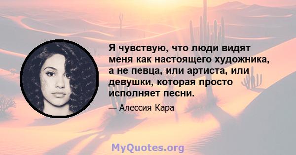 Я чувствую, что люди видят меня как настоящего художника, а не певца, или артиста, или девушки, которая просто исполняет песни.