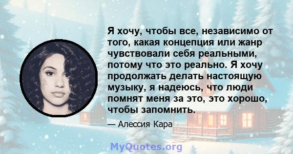 Я хочу, чтобы все, независимо от того, какая концепция или жанр чувствовали себя реальными, потому что это реально. Я хочу продолжать делать настоящую музыку, я надеюсь, что люди помнят меня за это, это хорошо, чтобы