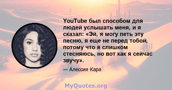 YouTube был способом для людей услышать меня, и я сказал: «Эй, я могу петь эту песню, я еще не перед тобой, потому что я слишком стесняюсь, но вот как я сейчас звучу».