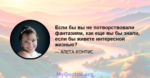 Если бы вы не потворствовали фантазиям, как еще вы бы знали, если бы живете интересной жизнью?