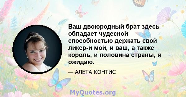 Ваш двоюродный брат здесь обладает чудесной способностью держать свой ликер-и мой, и ваш, а также король, и половина страны, я ожидаю.