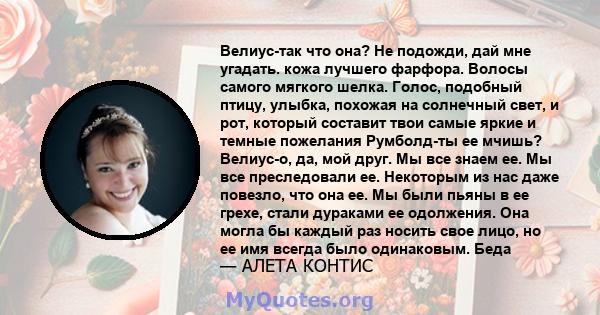 Велиус-так что она? Не подожди, дай мне угадать. кожа лучшего фарфора. Волосы самого мягкого шелка. Голос, подобный птицу, улыбка, похожая на солнечный свет, и рот, который составит твои самые яркие и темные пожелания