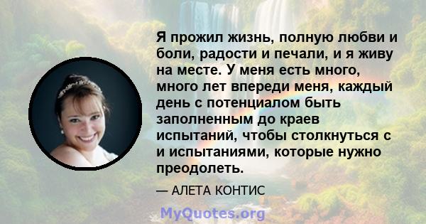 Я прожил жизнь, полную любви и боли, радости и печали, и я живу на месте. У меня есть много, много лет впереди меня, каждый день с потенциалом быть заполненным до краев испытаний, чтобы столкнуться с и испытаниями,