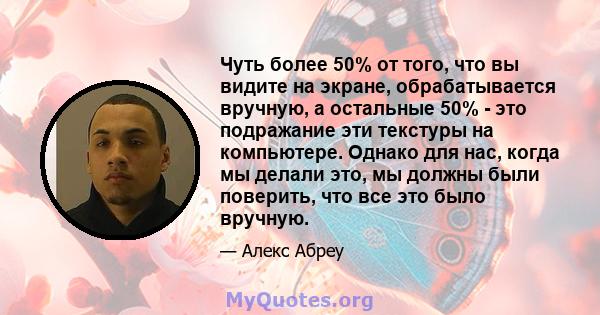 Чуть более 50% от того, что вы видите на экране, обрабатывается вручную, а остальные 50% - это подражание эти текстуры на компьютере. Однако для нас, когда мы делали это, мы должны были поверить, что все это было