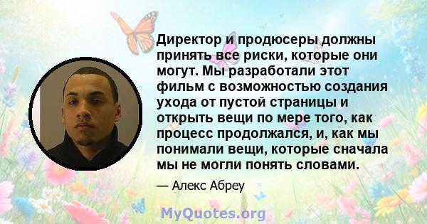 Директор и продюсеры должны принять все риски, которые они могут. Мы разработали этот фильм с возможностью создания ухода от пустой страницы и открыть вещи по мере того, как процесс продолжался, и, как мы понимали вещи, 