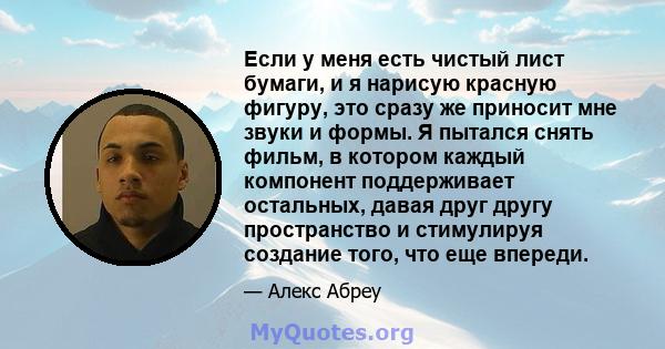 Если у меня есть чистый лист бумаги, и я нарисую красную фигуру, это сразу же приносит мне звуки и формы. Я пытался снять фильм, в котором каждый компонент поддерживает остальных, давая друг другу пространство и