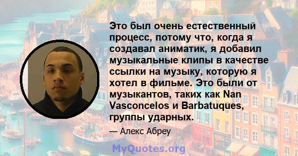 Это был очень естественный процесс, потому что, когда я создавал аниматик, я добавил музыкальные клипы в качестве ссылки на музыку, которую я хотел в фильме. Это были от музыкантов, таких как Nan Vasconcelos и