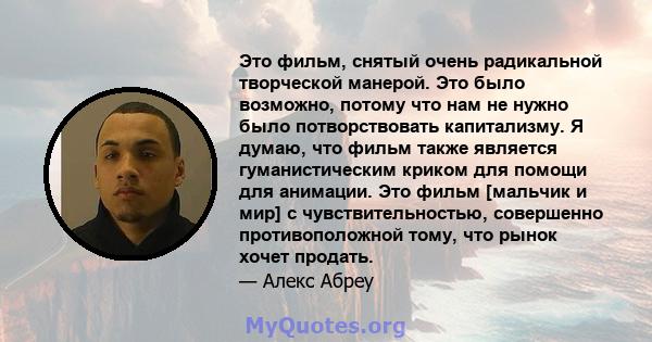 Это фильм, снятый очень радикальной творческой манерой. Это было возможно, потому что нам не нужно было потворствовать капитализму. Я думаю, что фильм также является гуманистическим криком для помощи для анимации. Это