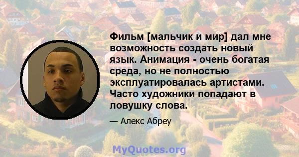 Фильм [мальчик и мир] дал мне возможность создать новый язык. Анимация - очень богатая среда, но не полностью эксплуатировалась артистами. Часто художники попадают в ловушку слова.