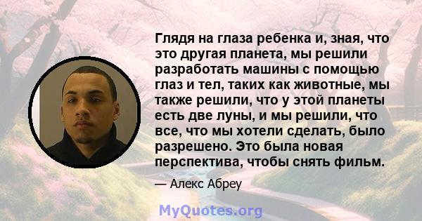 Глядя на глаза ребенка и, зная, что это другая планета, мы решили разработать машины с помощью глаз и тел, таких как животные, мы также решили, что у этой планеты есть две луны, и мы решили, что все, что мы хотели