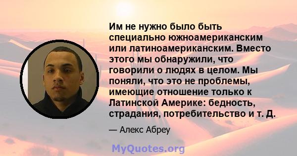 Им не нужно было быть специально южноамериканским или латиноамериканским. Вместо этого мы обнаружили, что говорили о людях в целом. Мы поняли, что это не проблемы, имеющие отношение только к Латинской Америке: бедность, 